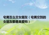 宅男怎么交女朋友（宅男交到的女朋友都是真愛嗎）