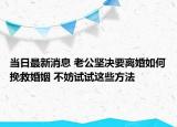 當(dāng)日最新消息 老公堅(jiān)決要離婚如何挽救婚姻 不妨試試這些方法