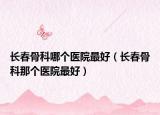長春骨科哪個(gè)醫(yī)院最好（長春骨科那個(gè)醫(yī)院最好）