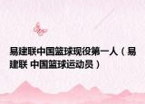 易建聯(lián)中國籃球現(xiàn)役第一人（易建聯(lián) 中國籃球運(yùn)動員）