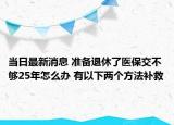 當(dāng)日最新消息 準(zhǔn)備退休了醫(yī)保交不夠25年怎么辦 有以下兩個(gè)方法補(bǔ)救