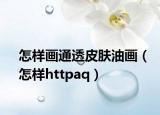 怎樣畫通透皮膚油畫（怎樣httpaq）