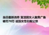 當(dāng)日最新消息 寶潔因女人腳臭廣告被罰70萬 詆毀女性引起公憤