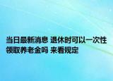 當(dāng)日最新消息 退休時(shí)可以一次性領(lǐng)取養(yǎng)老金嗎 來(lái)看規(guī)定