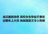 當(dāng)日最新消息 高校女生畢業(yè)不舍在出租車上大哭 畫面搞笑又令人傷感