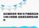 當(dāng)日最新消息 奇跡!女子被困高壓線(xiàn)10余小時(shí)獲救 當(dāng)?shù)鼐皡^(qū)屬教練誤操作