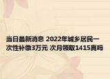 當(dāng)日最新消息 2022年城鄉(xiāng)居民一次性補(bǔ)繳3萬(wàn)元 次月領(lǐng)取1415真嗎