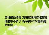 當(dāng)日最新消息 劉畊宏說(shuō)周杰倫留給他的歌不多了 新專輯2022最新消息如何