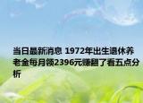 當(dāng)日最新消息 1972年出生退休養(yǎng)老金每月領(lǐng)2396元賺翻了看五點(diǎn)分析