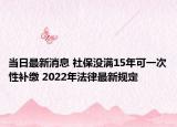 當(dāng)日最新消息 社保沒(méi)滿15年可一次性補(bǔ)繳 2022年法律最新規(guī)定