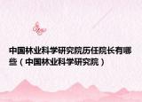 中國林業(yè)科學(xué)研究院歷任院長有哪些（中國林業(yè)科學(xué)研究院）