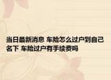 當(dāng)日最新消息 車險怎么過戶到自己名下 車險過戶有手續(xù)費嗎