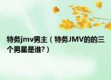 特務(wù)jmv男主（特務(wù)JMV的的三個(gè)男星是誰?）