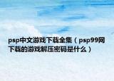 psp中文游戲下載全集（psp99網(wǎng)下載的游戲解壓密碼是什么）