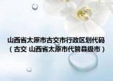 山西省太原市古交市行政區(qū)劃代碼（古交 山西省太原市代管縣級(jí)市）