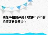 聯(lián)想z6拍照評(píng)測(cè)（聯(lián)想z6 pro的拍照評(píng)分是多少）