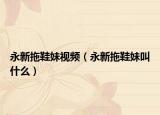永新拖鞋妹視頻（永新拖鞋妹叫什么）