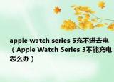 apple watch series 5充不進(jìn)去電（Apple Watch Series 3不能充電怎么辦）