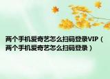 兩個手機愛奇藝怎么掃碼登錄VIP（兩個手機愛奇藝怎么掃碼登錄）