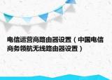 電信運營商路由器設置（中國電信商務領航無線路由器設置）