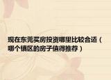 現(xiàn)在東莞買房投資哪里比較合適（哪個鎮(zhèn)區(qū)的房子值得推薦）