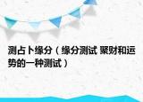 測(cè)占卜緣分（緣分測(cè)試 聚財(cái)和運(yùn)勢(shì)的一種測(cè)試）