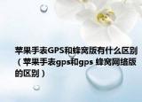 蘋果手表GPS和蜂窩版有什么區(qū)別（蘋果手表gps和gps 蜂窩網(wǎng)絡(luò)版的區(qū)別）