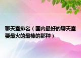 聊天室排名（國內(nèi)最好的聊天室要最火的最棒的那種）
