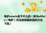 電驢emule是干什么的（解決eMule（電驢）無法連接服務(wù)器的方法_下載）