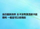 當日最新消息 主卡沒有激活副卡能用嗎 一般是可以使用的