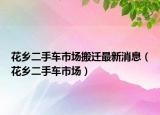 花鄉(xiāng)二手車市場(chǎng)搬遷最新消息（花鄉(xiāng)二手車市場(chǎng)）