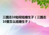 三國志10如何結婚生子（三國志10里怎么結婚生子）
