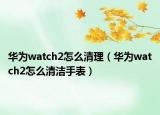 華為watch2怎么清理（華為watch2怎么清潔手表）