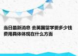 當(dāng)日最新消息 去英國(guó)留學(xué)要多少錢 費(fèi)用具體體現(xiàn)在什么方面