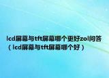 lcd屏幕與tft屏幕哪個更好zol問答（lcd屏幕與tft屏幕哪個好）