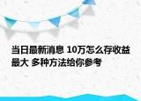 當(dāng)日最新消息 10萬怎么存收益最大 多種方法給你參考