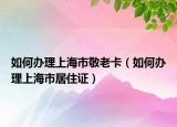 如何辦理上海市敬老卡（如何辦理上海市居住證）