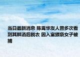 當(dāng)日最新消息 陳霄華友人曾多次看到其醉酒后脫衣 因入室猥褻女子被捕