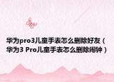 華為pro3兒童手表怎么刪除好友（華為3 Pro兒童手表怎么刪除鬧鐘）