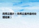 周秀云圖片（周秀云案件最終處理結(jié)果）
