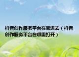 抖音創(chuàng)作服務平臺在哪進去（抖音創(chuàng)作服務平臺在哪里打開）