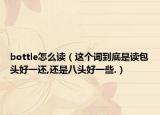 bottle怎么讀（這個詞到底是讀包頭好一還,還是八頭好一些.）