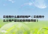 云南有什么最好的特產(chǎn)（云南有什么土特產(chǎn)是比較值得推薦的）
