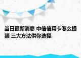 當日最新消息 中信信用卡怎么提額 三大方法供你選擇