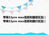 蘋果11pro max港版和國版區(qū)別（蘋果11pro max港版和國行區(qū)別）