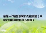 榮耀v40輕奢版耳機(jī)孔在哪里（榮耀V40輕奢版耳機(jī)孔在哪）