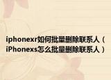 iphonexr如何批量刪除聯(lián)系人（iPhonexs怎么批量刪除聯(lián)系人）