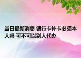 當(dāng)日最新消息 銀行卡補卡必須本人嗎 可不可以別人代辦