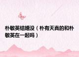 樸敏英結(jié)婚沒(méi)（樸有天真的和樸敏英在一起嗎）