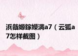浜戠嫄鎵嬫満a7（云狐a7怎樣截圖）